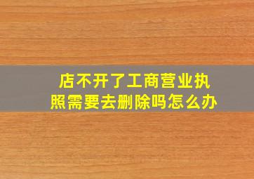 店不开了工商营业执照需要去删除吗怎么办