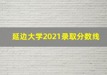 延边大学2021录取分数线