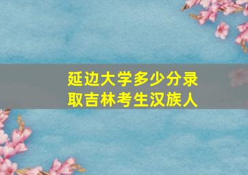 延边大学多少分录取吉林考生汉族人