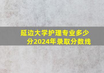 延边大学护理专业多少分2024年录取分数线