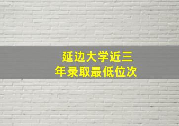 延边大学近三年录取最低位次