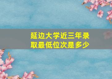 延边大学近三年录取最低位次是多少