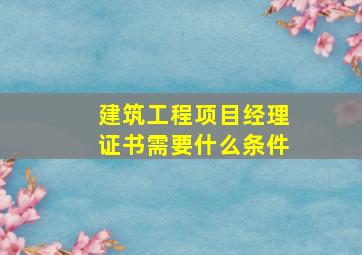 建筑工程项目经理证书需要什么条件