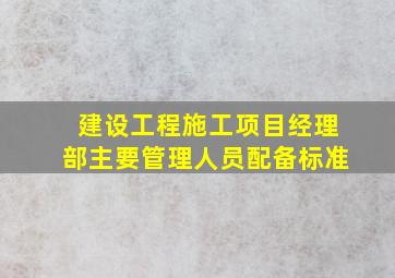 建设工程施工项目经理部主要管理人员配备标准