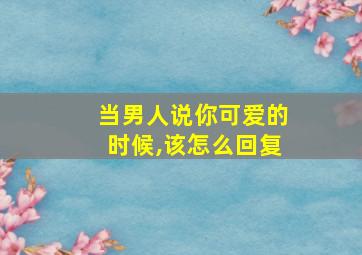 当男人说你可爱的时候,该怎么回复