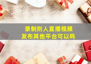 录制别人直播视频发布其他平台可以吗