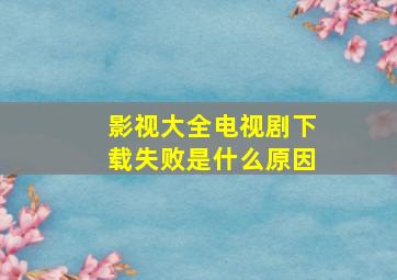 影视大全电视剧下载失败是什么原因