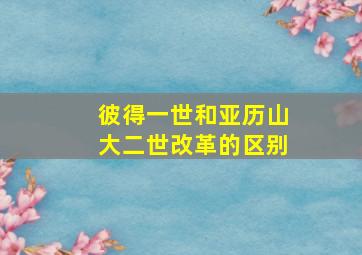 彼得一世和亚历山大二世改革的区别