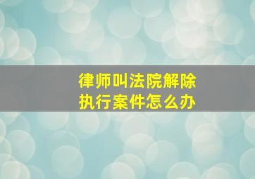 律师叫法院解除执行案件怎么办