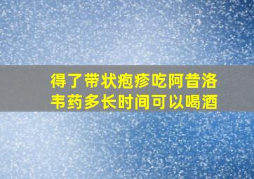 得了带状疱疹吃阿昔洛韦药多长时间可以喝酒