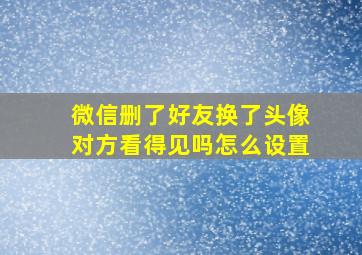 微信删了好友换了头像对方看得见吗怎么设置