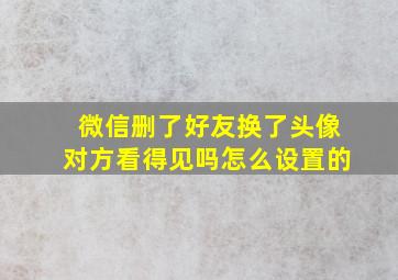 微信删了好友换了头像对方看得见吗怎么设置的