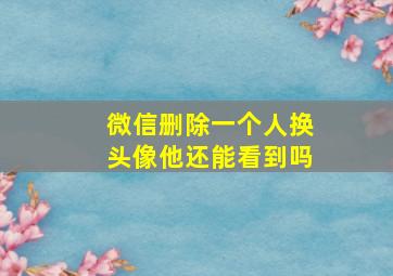 微信删除一个人换头像他还能看到吗