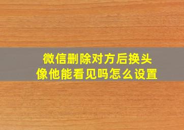 微信删除对方后换头像他能看见吗怎么设置