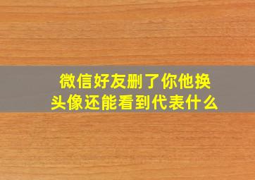 微信好友删了你他换头像还能看到代表什么