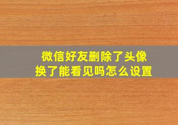 微信好友删除了头像换了能看见吗怎么设置