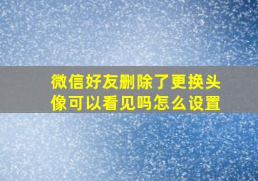 微信好友删除了更换头像可以看见吗怎么设置