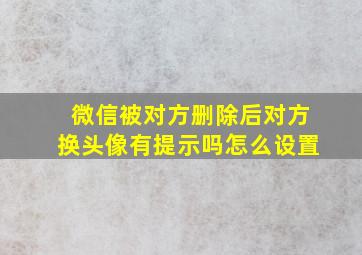 微信被对方删除后对方换头像有提示吗怎么设置