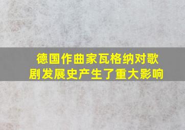 德国作曲家瓦格纳对歌剧发展史产生了重大影响