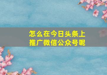 怎么在今日头条上推广微信公众号呢