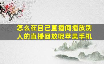 怎么在自己直播间播放别人的直播回放呢苹果手机