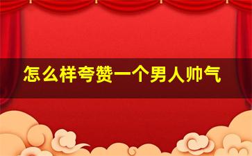 怎么样夸赞一个男人帅气