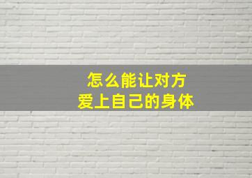 怎么能让对方爱上自己的身体