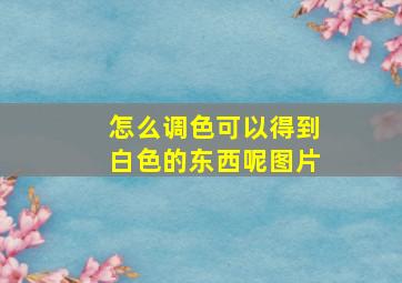 怎么调色可以得到白色的东西呢图片