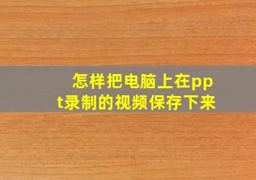 怎样把电脑上在ppt录制的视频保存下来