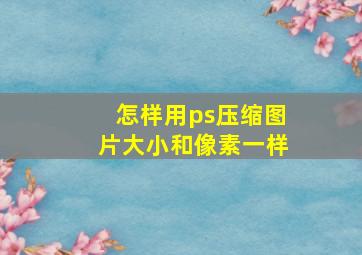 怎样用ps压缩图片大小和像素一样