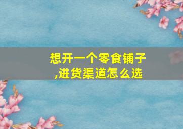 想开一个零食铺子,进货渠道怎么选