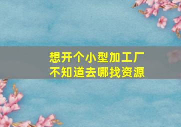 想开个小型加工厂不知道去哪找资源