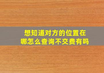 想知道对方的位置在哪怎么查询不交费有吗