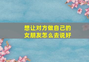 想让对方做自己的女朋友怎么去说好