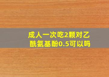 成人一次吃2颗对乙酰氨基酚0.5可以吗