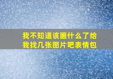 我不知道该画什么了给我找几张图片吧表情包