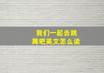 我们一起去跳舞吧英文怎么读