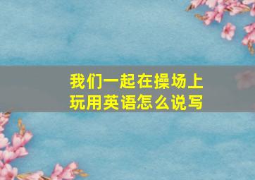 我们一起在操场上玩用英语怎么说写