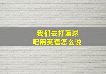 我们去打蓝球吧用英语怎么说