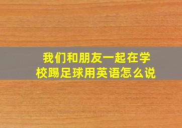 我们和朋友一起在学校踢足球用英语怎么说