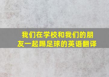 我们在学校和我们的朋友一起踢足球的英语翻译