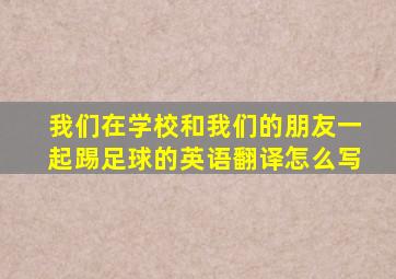 我们在学校和我们的朋友一起踢足球的英语翻译怎么写