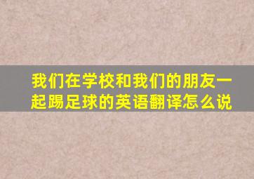 我们在学校和我们的朋友一起踢足球的英语翻译怎么说