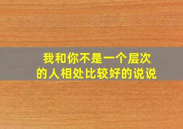 我和你不是一个层次的人相处比较好的说说