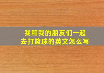 我和我的朋友们一起去打篮球的英文怎么写