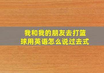 我和我的朋友去打篮球用英语怎么说过去式