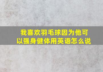 我喜欢羽毛球因为他可以强身健体用英语怎么说