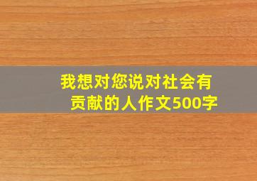 我想对您说对社会有贡献的人作文500字