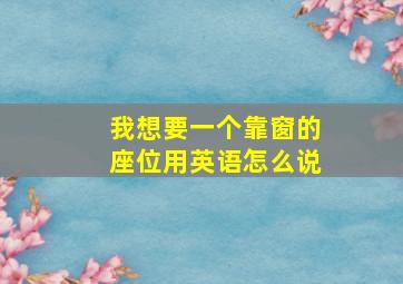 我想要一个靠窗的座位用英语怎么说