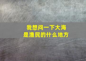 我想问一下大海是渔民的什么地方